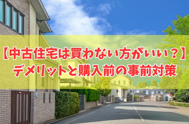 【やばい】中古住宅は買わない方がいい？６つのデメリットと買って大失敗しないための事前対策